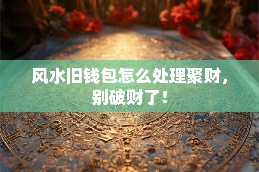 风水旧钱包怎么处理聚财，别破财了！