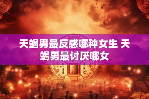 天蝎男最反感哪种女生 天蝎男最讨厌哪女