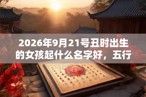 2026年9月21号丑时出生的女孩起什么名字好，五行属什么