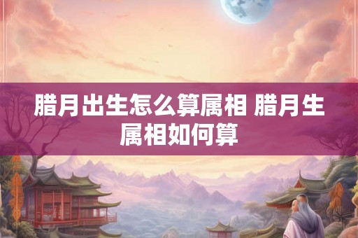 腊月出生怎么算属相 腊月生属相如何算