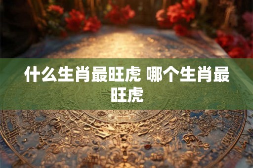 什么生肖最旺虎 哪个生肖最旺虎