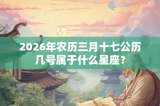 2026年农历三月十七公历几号属于什么星座？