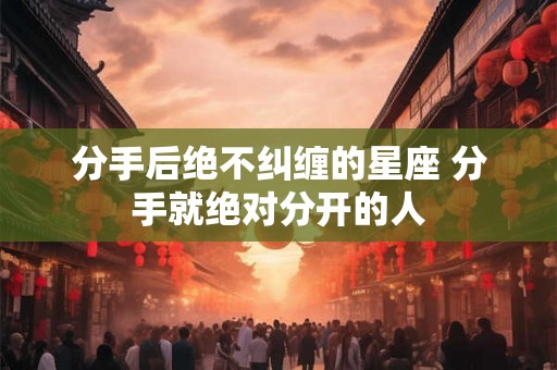 分手后绝不纠缠的星座 分手就绝对分开的人