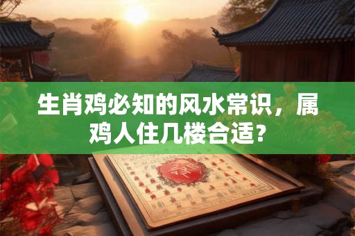 生肖鸡必知的风水常识，属鸡人住几楼合适？