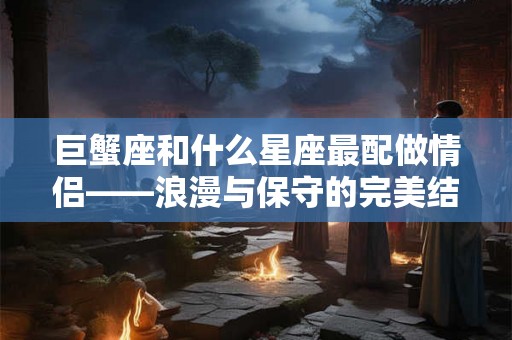 巨蟹座和什么星座最配做情侣——浪漫与保守的完美结合