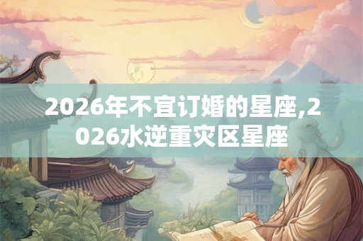 2026年不宜订婚的星座,2026水逆重灾区星座 2026年不宜订婚的星座,2026水逆重灾区星座