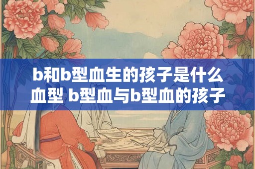 b和b型血生的孩子是什么血型 b型血与b型血的孩子是什么血型
