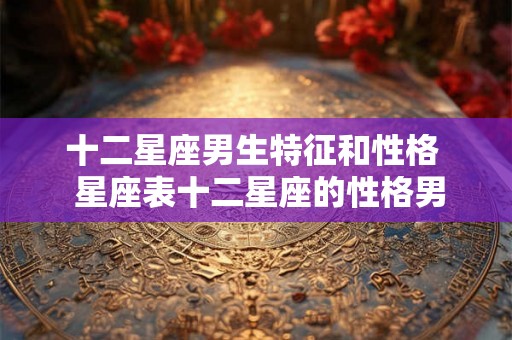 十二星座男生特征和性格 星座表十二星座的性格男 十二星座男生特征和性格 星座表十二星座的性格男