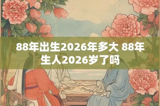 88年出生2026年多大 88年生人2026岁了吗 88年出生2026年多大 88年生人2026岁了吗