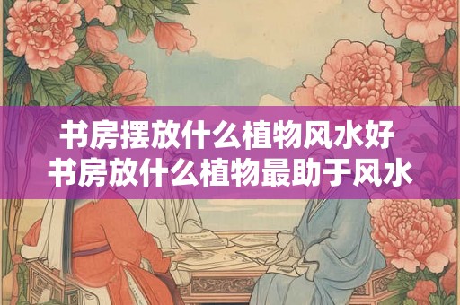 书房摆放什么植物风水好 书房放什么植物最助于风水 书房摆放什么植物风水好 书房放什么植物最助于风水