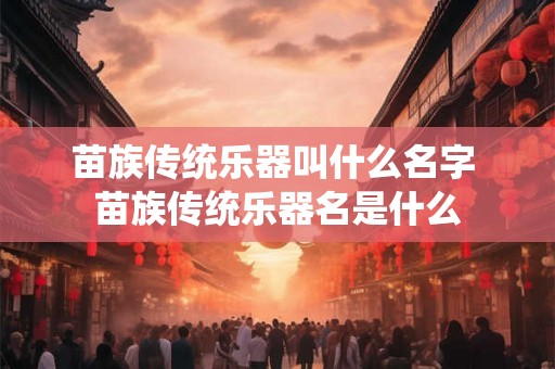 苗族传统乐器叫什么名字 苗族传统乐器名是什么 苗族传统乐器叫什么名字 苗族传统乐器名是什么