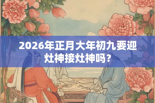 2026年正月大年初九要迎灶神接灶神吗？