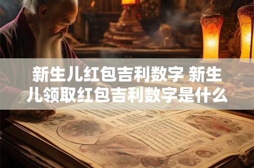 新生儿红包吉利数字 新生儿领取红包吉利数字是什么