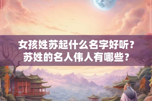 女孩姓苏起什么名字好听？苏姓的名人伟人有哪些？