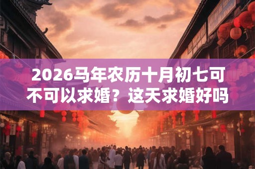 2026马年农历十月初七可不可以求婚?这天求婚好吗? 2026马年农历十月初七可不可以求婚?这天求婚好吗?