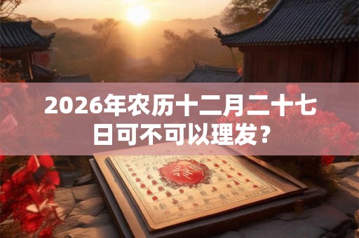 2026年农历十二月二十七日可不可以理发？
