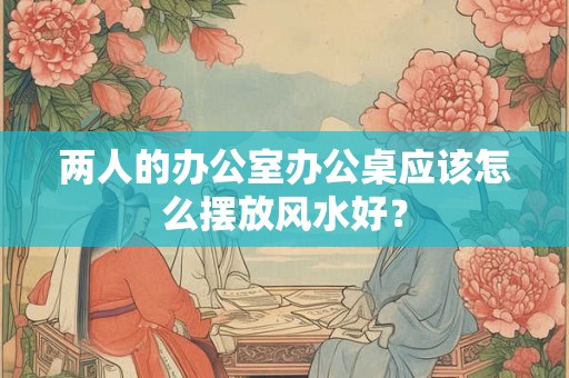 两人的办公室办公桌应该怎么摆放风水好？