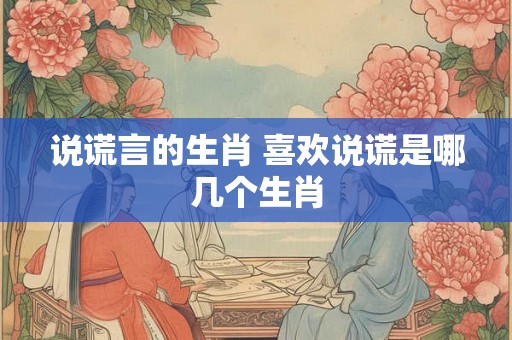 说谎言的生肖 喜欢说谎是哪几个生肖