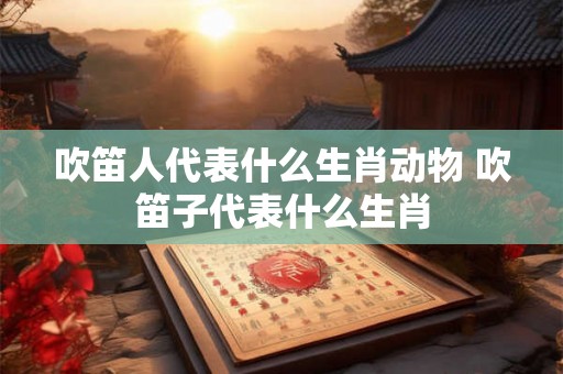 吹笛人代表什么生肖动物 吹笛子代表什么生肖 吹笛人代表什么生肖动物 吹笛子代表什么生肖