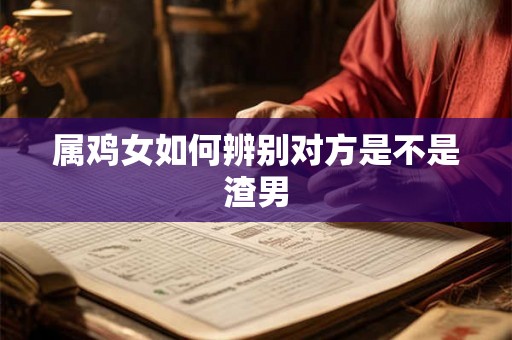 属鸡女如何辨别对方是不是渣男 属鸡女如何辨别对方是不是渣男