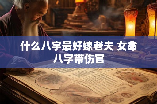 什么八字最好嫁老夫 女命八字带伤官 什么八字最好嫁老夫 女命八字带伤官