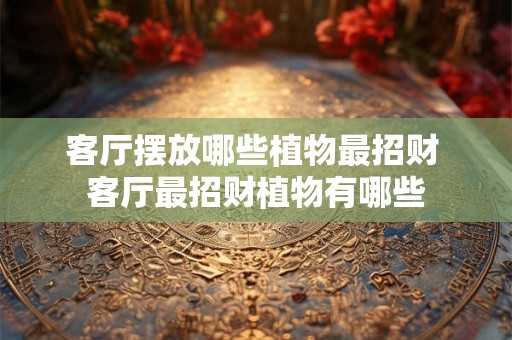 客厅摆放哪些植物最招财 客厅最招财植物有哪些 客厅摆放哪些植物最招财 客厅最招财植物有哪些