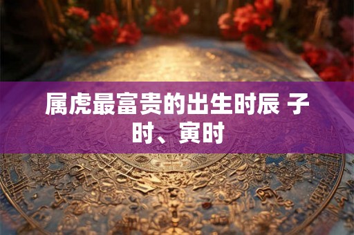 属虎最富贵的出生时辰 子时、寅时 属虎最富贵的出生时辰 子时、寅时