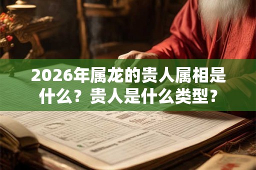 2026年属龙的贵人属相是什么?贵人是什么类型? 2026年属龙的贵人属相是什么?贵人是什么类型?