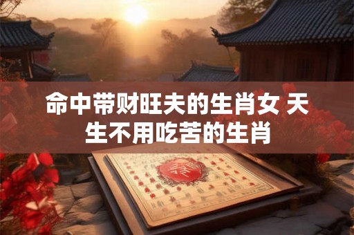 命中带财旺夫的生肖女 天生不用吃苦的生肖 命中带财旺夫的生肖女 天生不用吃苦的生肖