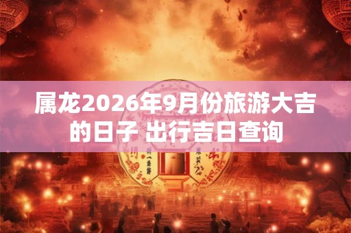 属龙2026年9月份旅游大吉的日子 出行吉日查询