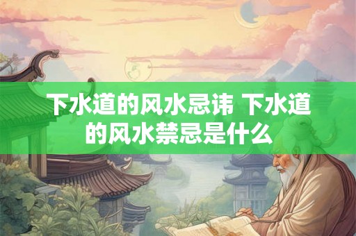 下水道的风水忌讳 下水道的风水禁忌是什么 下水道的风水忌讳 下水道的风水禁忌是什么