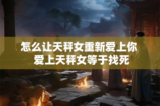 怎么让天秤女重新爱上你  爱上天秤女等于找死