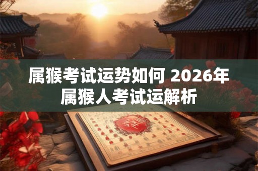 属猴考试运势如何 2026年属猴人考试运解析 属猴考试运势如何 2026年属猴人考试运解析