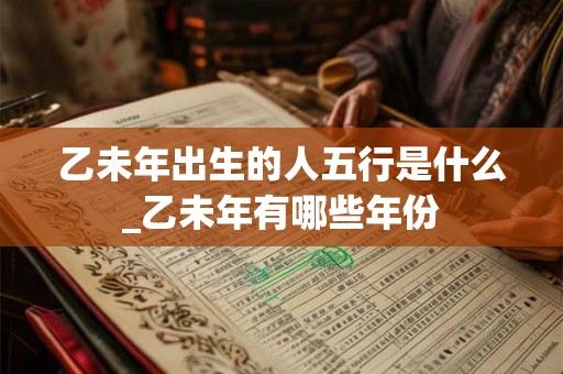 乙未年出生的人五行是什么_乙未年有哪些年份