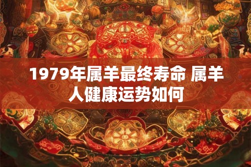 1979年属羊最终寿命 属羊人健康运势如何 1979年属羊最终寿命 属羊人健康运势如何