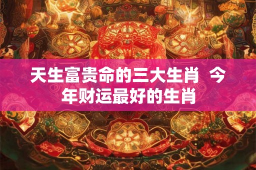 天生富贵命的三大生肖  今年财运最好的生肖