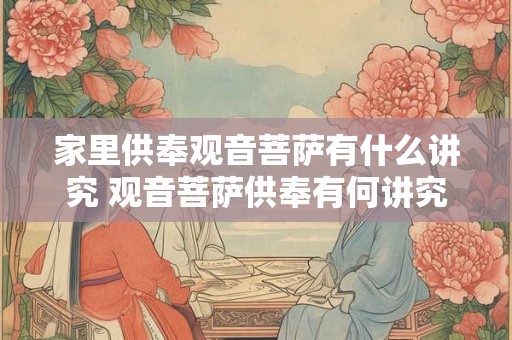 家里供奉观音菩萨有什么讲究 观音菩萨供奉有何讲究 家里供奉观音菩萨有什么讲究 观音菩萨供奉有何讲究