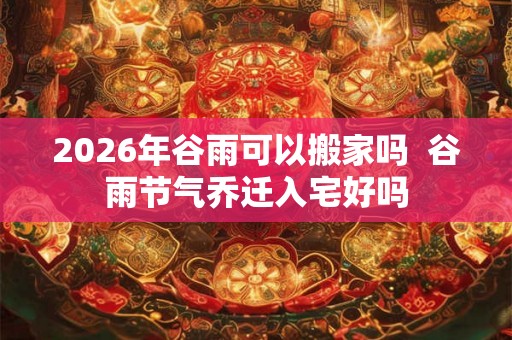 2026年谷雨可以搬家吗  谷雨节气乔迁入宅好吗
