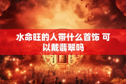 水命旺的人带什么首饰 可以戴翡翠吗