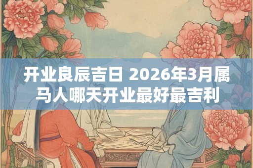 开业良辰吉日 2026年3月属马人哪天开业最好最吉利