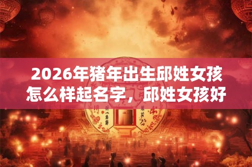 2026年猪年出生邱姓女孩怎么样起名字，邱姓女孩好名推荐
