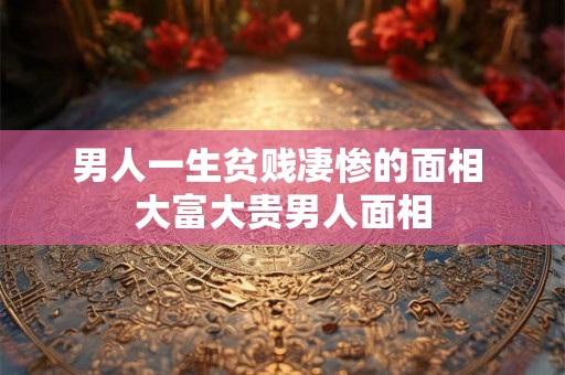 男人一生贫贱凄惨的面相 大富大贵男人面相