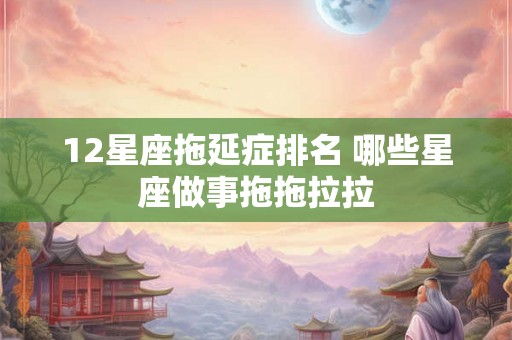 12星座拖延症排名 哪些星座做事拖拖拉拉
