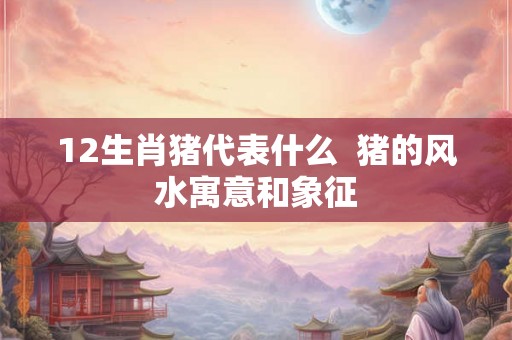 12生肖猪代表什么  猪的风水寓意和象征
