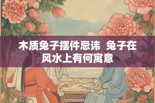 木质兔子摆件忌讳  兔子在风水上有何寓意