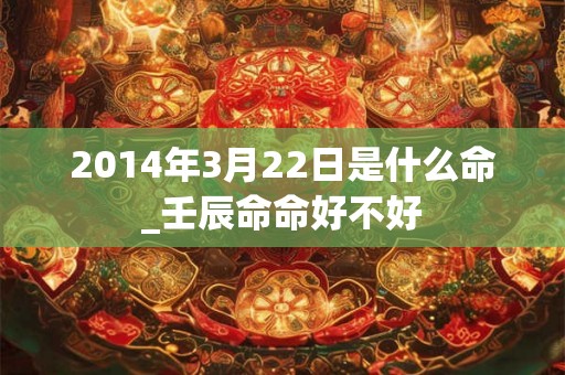 2014年3月22日是什么命_壬辰命命好不好