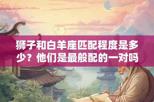 狮子和白羊座匹配程度是多少？他们是最般配的一对吗？