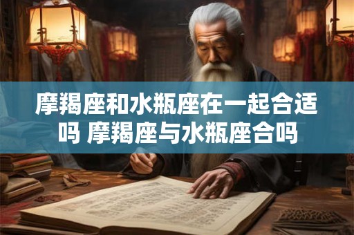 摩羯座和水瓶座在一起合适吗 摩羯座与水瓶座合吗 摩羯座和水瓶座在一起合适吗 摩羯座与水瓶座合吗