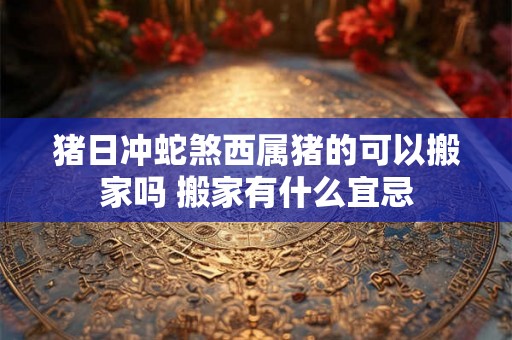 猪日冲蛇煞西属猪的可以搬家吗 搬家有什么宜忌