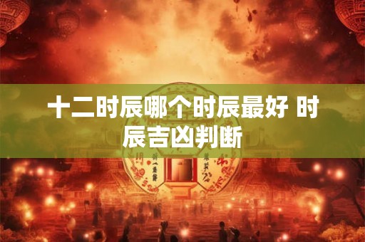 十二时辰哪个时辰最好 时辰吉凶判断